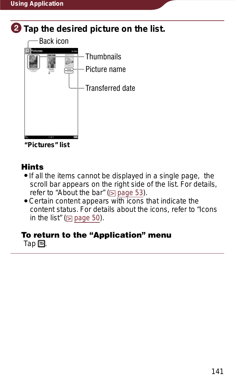 141Using ApplicationɟTap the desired picture on the list.“Pictures” listThumbnailsBack iconPicture nameTransferred dateHintsˎIf all the items cannot be displayed in a single page,  the scroll bar appears on the right side of the list. For details, refer to “About the bar” (page 53).ˎCertain content appears with icons that indicate the content status. For details about the icons, refer to “Icons in the list” (page 50).To return to the “Application” menuTap  .