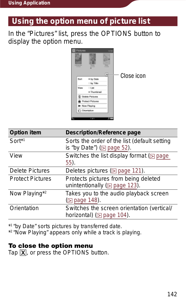 142Using ApplicationUsing the option menu of picture listIn the “Pictures” list, press the OPTIONS button to display the option menu.Close iconOption item Description/Reference pageSort*1Sorts the order of the list (default setting is “by Date”) (page 52).View Switches the list display format (page55).Delete Pictures Deletes pictures (page 121).Protect Pictures Protects pictures from being deleted unintentionally (page 123).Now Playing*2Takes you to the audio playback screen  (page 148).Orientation Switches the screen orientation (vertical/horizontal) (page 104).*1“by Date” sorts pictures by transferred date.*2“Now Playing” appears only while a track is playing.To close the option menuTap ɚ, or press the OPTIONS button.