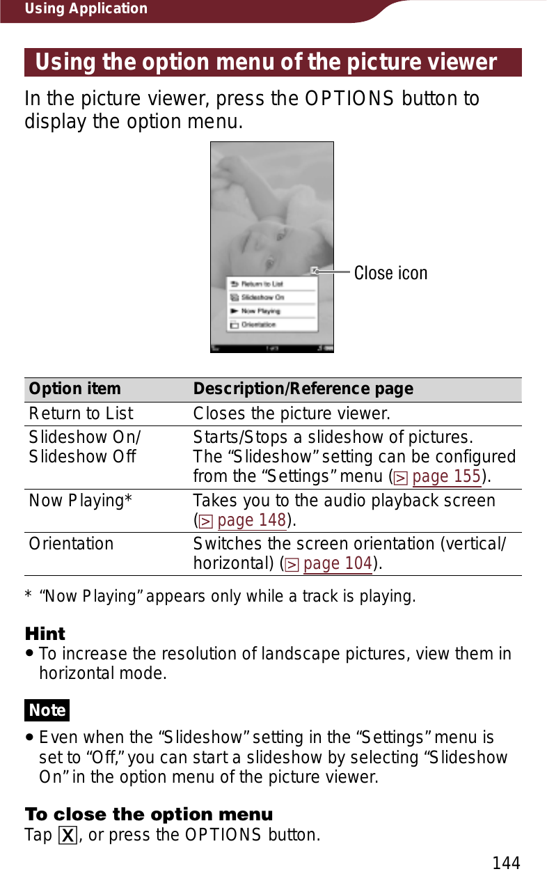 144Using ApplicationUsing the option menu of the picture viewerIn the picture viewer, press the OPTIONS button to display the option menu.Close iconOption item Description/Reference pageReturn to List Closes the picture viewer.Slideshow On/ Slideshow Off Starts/Stops a slideshow of pictures.The “Slideshow” setting can be configured from the “Settings” menu (page 155).Now Playing* Takes you to the audio playback screen  (page 148).Orientation Switches the screen orientation (vertical/horizontal) (page 104).* “Now Playing” appears only while a track is playing.HintˎTo increase the resolution of landscape pictures, view them in horizontal mode.NoteˎEven when the “Slideshow” setting in the “Settings” menu is set to “Off,” you can start a slideshow by selecting “Slideshow On” in the option menu of the picture viewer.To close the option menuTap ɚ, or press the OPTIONS button.