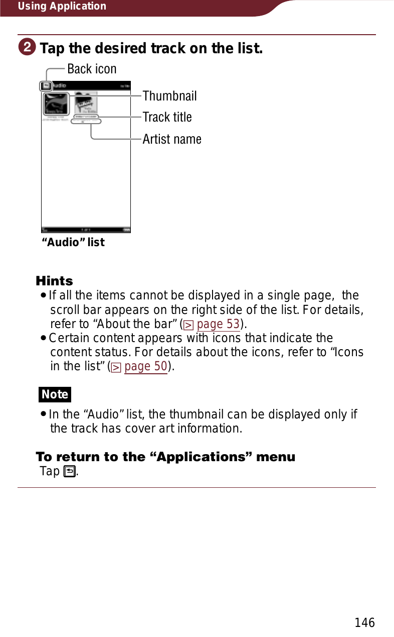 146Using ApplicationɟTap the desired track on the list.Back icon“Audio” listThumbnailTrack titleArtist nameHintsˎIf all the items cannot be displayed in a single page,  the scroll bar appears on the right side of the list. For details, refer to “About the bar” (page 53).ˎCertain content appears with icons that indicate the content status. For details about the icons, refer to “Icons in the list” (page 50).NoteˎIn the “Audio” list, the thumbnail can be displayed only if the track has cover art information.To return to the “Applications” menuTap  .