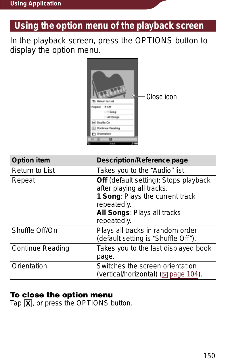 150Using ApplicationUsing the option menu of the playback screenIn the playback screen, press the OPTIONS button to display the option menu.Close iconOption item Description/Reference pageReturn to List Takes you to the “Audio” list.Repeat Off (default setting): Stops playback after playing all tracks.1 Song: Plays the current track repeatedly.All Songs: Plays all tracks repeatedly.Shuffle Off/On Plays all tracks in random order (default setting is “Shuffle Off”).Continue Reading Takes you to the last displayed book page.Orientation Switches the screen orientation (vertical/horizontal) (page 104).To close the option menuTap ɚ, or press the OPTIONS button.