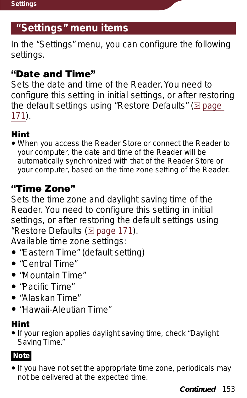 153Settings“Settings” menu itemsIn the “Settings” menu, you can configure the following settings.“Date and Time”Sets the date and time of the Reader. You need to configure this setting in initial settings, or after restoring  the default settings using “Restore Defaults” (page171).HintˎWhen you access the Reader Store or connect the Reader to your computer, the date and time of the Reader will be automatically synchronized with that of the Reader Store or your computer, based on the time zone setting of the Reader.“Time Zone”Sets the time zone and daylight saving time of the Reader. You need to configure this setting in initial settings, or after restoring the default settings using “Restore Defaults (page 171).Available time zone settings:ˎ“Eastern Time” (default setting)ˎ“Central Time”ˎ“Mountain Time”ˎ“Pacific Time”ˎ“Alaskan Time”ˎ“Hawaii-Aleutian Time”HintˎIf your region applies daylight saving time, check “Daylight Saving Time.”NoteˎIf you have not set the appropriate time zone, periodicals may not be delivered at the expected time.Continued