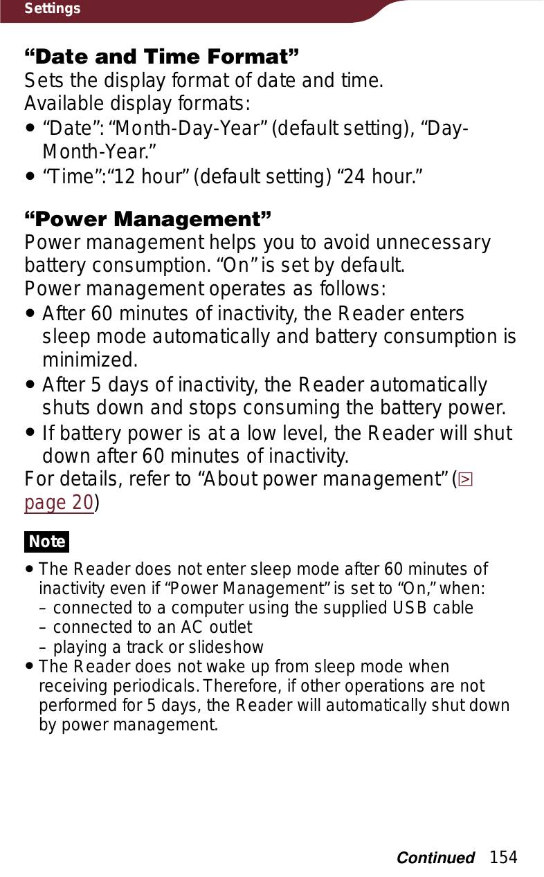 154Settings“Date and Time Format”Sets the display format of date and time.Available display formats:ˎ“Date”: “Month-Day-Year” (default setting), “Day-Month-Year.”ˎ“Time”:“12 hour” (default setting) “24 hour.”“Power Management”Power management helps you to avoid unnecessary battery consumption. “On” is set by default.Power management operates as follows:ˎAfter 60 minutes of inactivity, the Reader enters sleep mode automatically and battery consumption is minimized.ˎAfter 5 days of inactivity, the Reader automatically shuts down and stops consuming the battery power.ˎIf battery power is at a low level, the Reader will shut down after 60 minutes of inactivity.For details, refer to “About power management” (page 20)NoteˎThe Reader does not enter sleep mode after 60 minutes of inactivity even if “Power Management” is set to “On,” when:– connected to a computer using the supplied USB cable– connected to an AC outlet– playing a track or slideshowˎThe Reader does not wake up from sleep mode when receiving periodicals. Therefore, if other operations are not performed for 5 days, the Reader will automatically shut down by power management.Continued