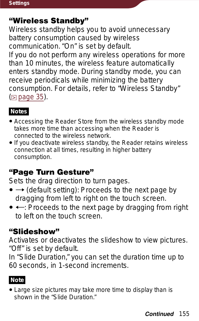 155Settings“Wireless Standby”Wireless standby helps you to avoid unnecessary battery consumption caused by wireless communication. “On” is set by default. If you do not perform any wireless operations for more than 10 minutes, the wireless feature automatically enters standby mode. During standby mode, you can receive periodicals while minimizing the battery consumption. For details, refer to “Wireless Standby”  (page 35).NotesˎAccessing the Reader Store from the wireless standby mode takes more time than accessing when the Reader is connected to the wireless network.ˎIf you deactivate wireless standby, the Reader retains wireless connection at all times, resulting in higher battery consumption.“Page Turn Gesture”Sets the drag direction to turn pages.ˎ (default setting): Proceeds to the next page by dragging from left to right on the touch screen.ˎh: Proceeds to the next page by dragging from right to left on the touch screen.“Slideshow”Activates or deactivates the slideshow to view pictures. “Off” is set by default.In “Slide Duration,” you can set the duration time up to 60 seconds, in 1-second increments.NoteˎLarge size pictures may take more time to display than is shown in the “Slide Duration.”Continued