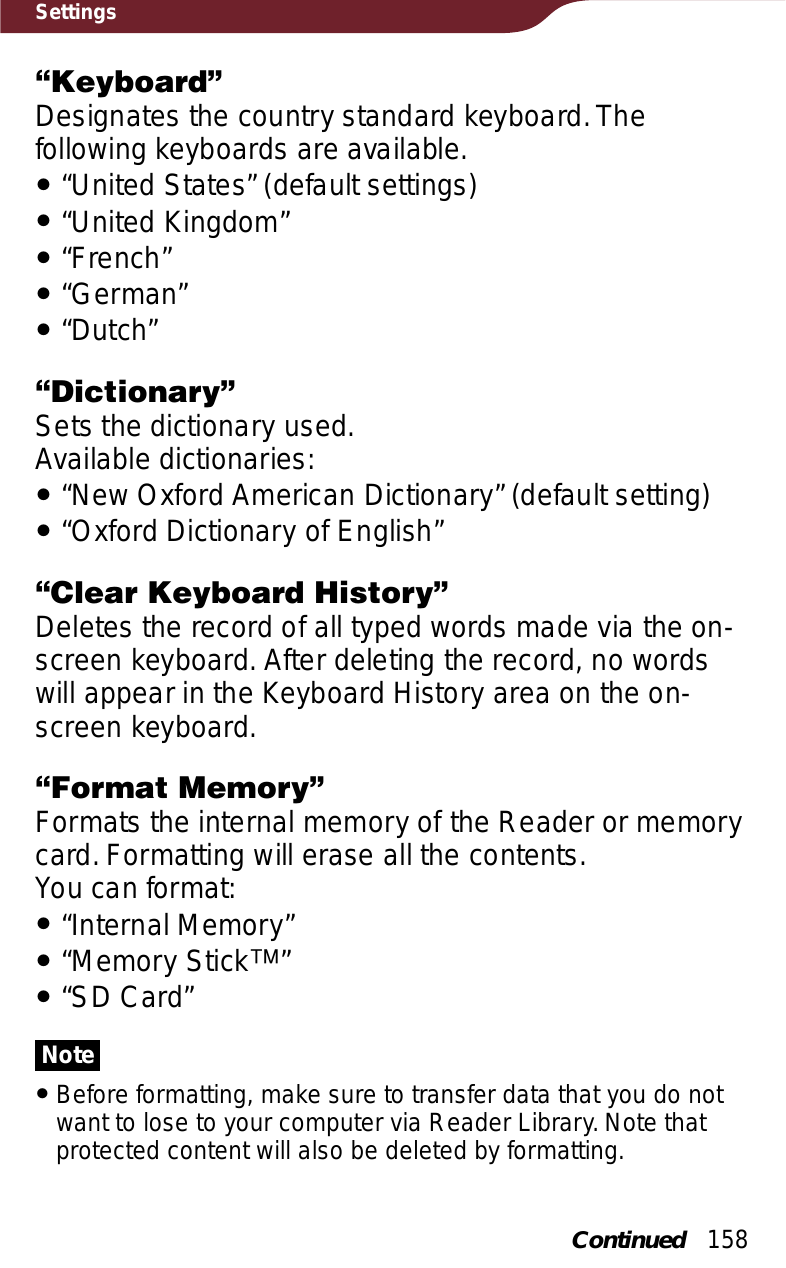 158Settings“Keyboard”Designates the country standard keyboard. The following keyboards are available.ˎ“United States” (default settings)ˎ“United Kingdom”ˎ“French”ˎ“German”ˎ“Dutch”“Dictionary”Sets the dictionary used.Available dictionaries:ˎ“New Oxford American Dictionary” (default setting)ˎ“Oxford Dictionary of English”“Clear Keyboard History”Deletes the record of all typed words made via the on-screen keyboard. After deleting the record, no words will appear in the Keyboard History area on the on-screen keyboard.“Format Memory”Formats the internal memory of the Reader or memory card. Formatting will erase all the contents.You can format:ˎ“Internal Memory”ˎ“Memory Stickː”ˎ“SD Card”NoteˎBefore formatting, make sure to transfer data that you do not want to lose to your computer via Reader Library. Note that protected content will also be deleted by formatting.Continued