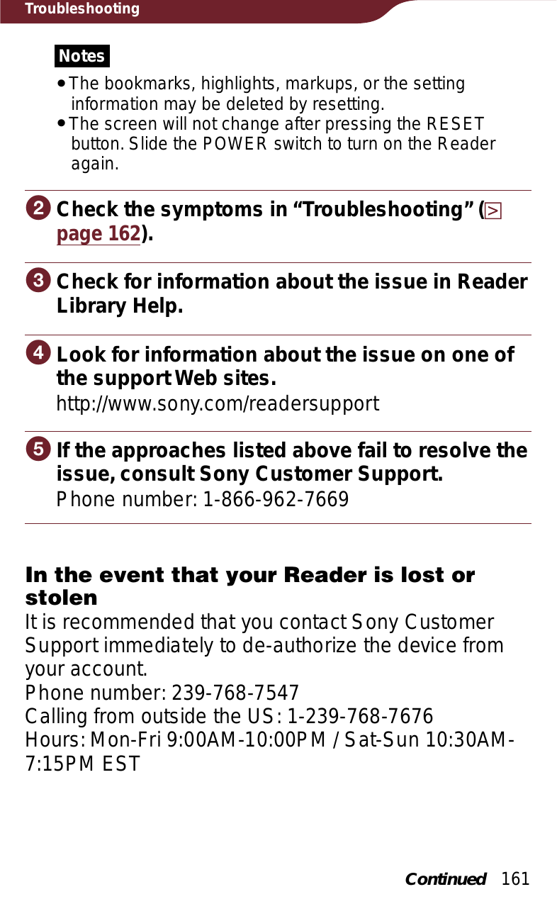 161TroubleshootingNotesˎThe bookmarks, highlights, markups, or the setting information may be deleted by resetting.ˎThe screen will not change after pressing the RESET button. Slide the POWER switch to turn on the Reader again.ɟ Check the symptoms in “Troubleshooting” (page 162).ɠ Check for information about the issue in ReaderLibrary Help.ɡ Look for information about the issue on one ofthe supportWeb sites.http://www.sony.com/readersupportɢ If the approaches listed above fail to resolve theissue, consult Sony Customer Support.Phone number: 1-866-962-7669In the event that your Reader is lost or stolenIt is recommended that you contact Sony Customer Support immediately to de-authorize the device from your account.Phone number: 239-768-7547Calling from outside the US: 1-239-768-7676Hours: Mon-Fri 9:00AM-10:00PM / Sat-Sun 10:30AM-7:15PM ESTContinued