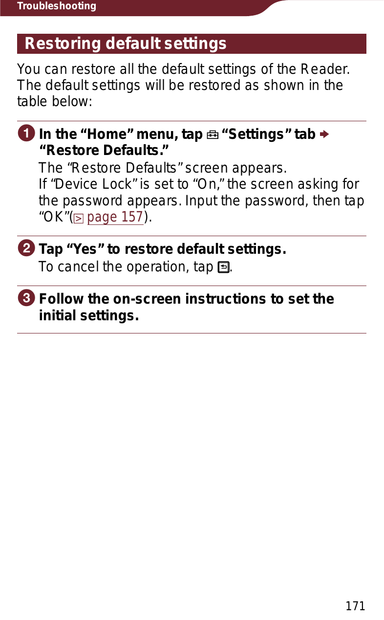 171TroubleshootingRestoring default settingsYou can restore all the default settings of the Reader.The default settings will be restored as shown in the table below:ɞIn the “Home” menu, tap   “Settings” tab p“Restore Defaults.”The “Restore Defaults” screen appears. If “Device Lock” is set to “On,” the screen asking for the password appears. Input the password, then tap “OK”(page 157).ɟTap “Yes” to restore default settings.To cancel the operation, tap  .ɠFollow the on-screen instructions to set the initial settings.