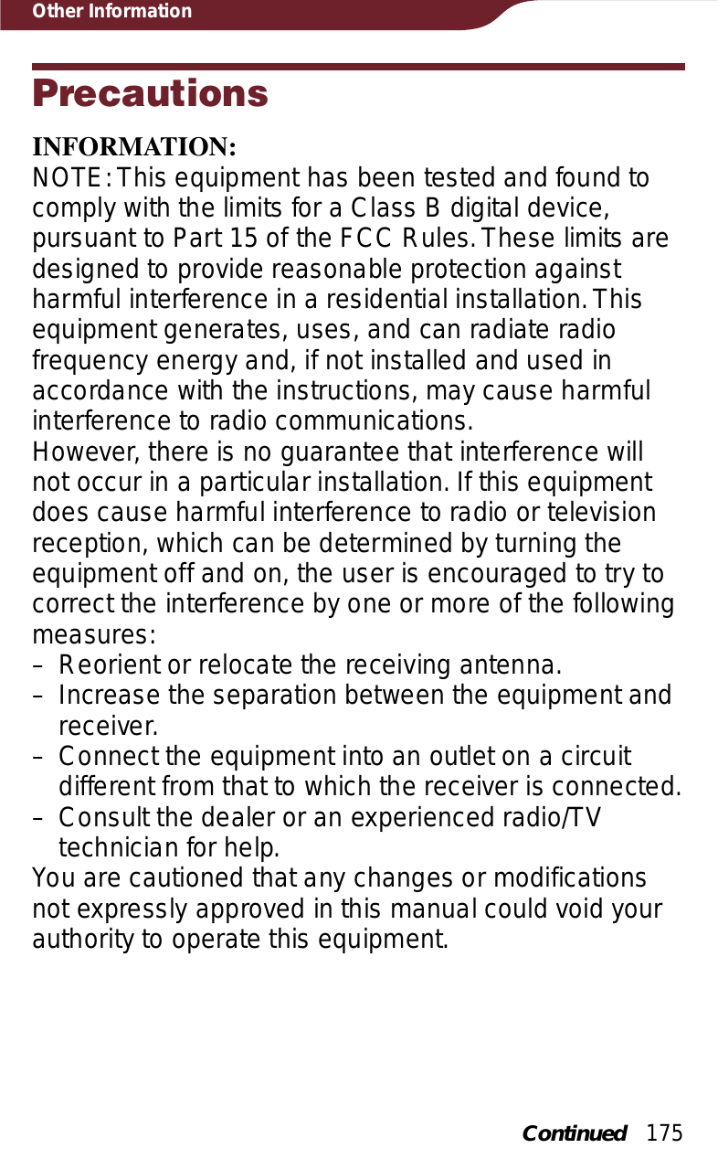 175Other InformationPrecautionsINFORMATION:NOTE: This equipment has been tested and found to comply with the limits for a Class B digital device, pursuant to Part 15 of the FCC Rules. These limits are designed to provide reasonable protection against harmful interference in a residential installation. This equipment generates, uses, and can radiate radio frequency energy and, if not installed and used in accordance with the instructions, may cause harmful interference to radio communications.However, there is no guarantee that interference will not occur in a particular installation. If this equipment does cause harmful interference to radio or television reception, which can be determined by turning the equipment off and on, the user is encouraged to try to correct the interference by one or more of the following measures:– Reorient or relocate the receiving antenna.– Increase the separation between the equipment and receiver.– Connect the equipment into an outlet on a circuit different from that to which the receiver is connected.– Consult the dealer or an experienced radio/TV technician for help.You are cautioned that any changes or modifications not expressly approved in this manual could void your authority to operate this equipment.Continued