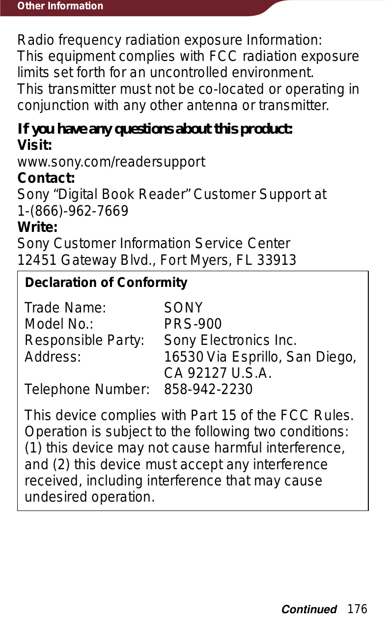 176Other InformationRadio frequency radiation exposure Information:This equipment complies with FCC radiation exposure limits set forth for an uncontrolled environment.This transmitter must not be co-located or operating in conjunction with any other antenna or transmitter.If you have any questions about this product:Visit:www.sony.com/readersupportContact:Sony “Digital Book Reader” Customer Support at  1-(866)-962-7669Write:Sony Customer Information Service Center12451 Gateway Blvd., Fort Myers, FL 33913Declaration of ConformityTrade Name: SONYModel No.: PRS-900Responsible Party: Sony Electronics Inc.Address: 16530 Via Esprillo, San Diego, CA 92127 U.S.A.Telephone Number: 858-942-2230This device complies with Part 15 of the FCC Rules. Operation is subject to the following two conditions: (1) this device may not cause harmful interference, and (2) this device must accept any interference received, including interference that may cause undesired operation.Continued