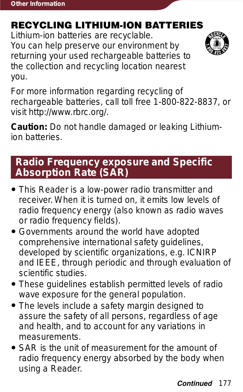 177Other InformationRECYCLING LITHIUM-ION BATTERIESLithium-ion batteries are recyclable.You can help preserve our environment by returning your used rechargeable batteries to the collection and recycling location nearest you.For more information regarding recycling of rechargeable batteries, call toll free 1-800-822-8837, or visit http://www.rbrc.org/.Caution: Do not handle damaged or leaking Lithium-ion batteries.Radio Frequency exposure and Specific Absorption Rate (SAR)ˎThis Reader is a low-power radio transmitter and receiver. When it is turned on, it emits low levels of radio frequency energy (also known as radio waves or radio frequency fields).ˎGovernments around the world have adopted comprehensive international safety guidelines, developed by scientific organizations, e.g. ICNIRP and IEEE, through periodic and through evaluation of scientific studies.ˎThese guidelines establish permitted levels of radio wave exposure for the general population.ˎThe levels include a safety margin designed to assure the safety of all persons, regardless of age and health, and to account for any variations in measurements.ˎSAR is the unit of measurement for the amount of radio frequency energy absorbed by the body when using a Reader.Continued