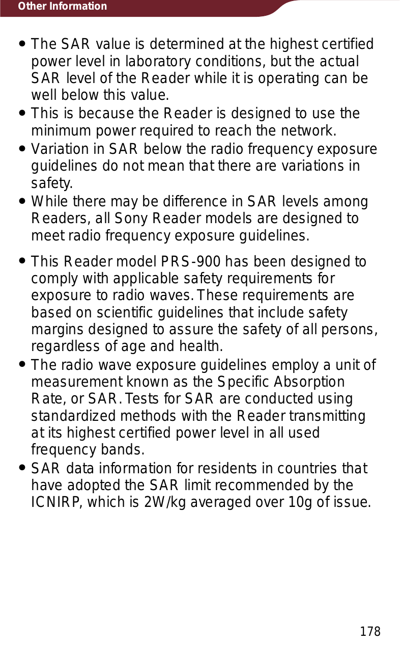 178Other InformationˎThe SAR value is determined at the highest certified power level in laboratory conditions, but the actual SAR level of the Reader while it is operating can be well below this value.ˎThis is because the Reader is designed to use the minimum power required to reach the network.ˎVariation in SAR below the radio frequency exposure guidelines do not mean that there are variations in safety.ˎWhile there may be difference in SAR levels among Readers, all Sony Reader models are designed to meet radio frequency exposure guidelines.ˎThis Reader model PRS-900 has been designed to comply with applicable safety requirements for exposure to radio waves. These requirements are based on scientific guidelines that include safety margins designed to assure the safety of all persons, regardless of age and health.ˎThe radio wave exposure guidelines employ a unit of measurement known as the Specific Absorption Rate, or SAR. Tests for SAR are conducted using standardized methods with the Reader transmitting at its highest certified power level in all used frequency bands.ˎSAR data information for residents in countries that have adopted the SAR limit recommended by the ICNIRP, which is 2W/kg averaged over 10g of issue.