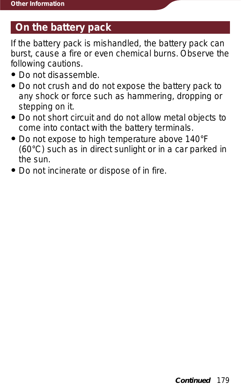 179Other InformationOn the battery packIf the battery pack is mishandled, the battery pack can burst, cause a fire or even chemical burns. Observe the following cautions.ˎDo not disassemble.ˎDo not crush and do not expose the battery pack to any shock or force such as hammering, dropping or stepping on it.ˎDo not short circuit and do not allow metal objects to come into contact with the battery terminals.ˎDo not expose to high temperature above 140°F (60°C) such as in direct sunlight or in a car parked in the sun.ˎDo not incinerate or dispose of in fire.Continued