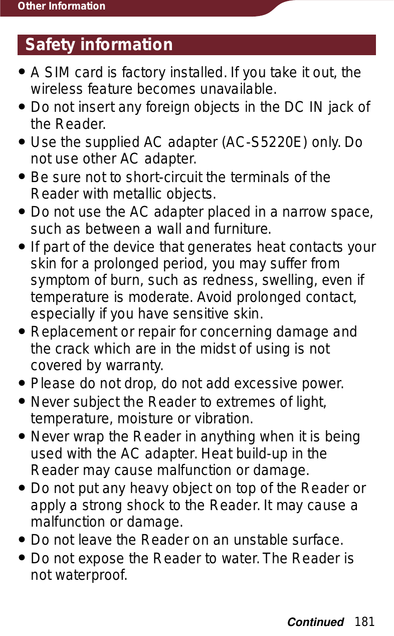 181Other InformationSafety informationˎA SIM card is factory installed. If you take it out, the wireless feature becomes unavailable.ˎDo not insert any foreign objects in the DC IN jack of the Reader.ˎUse the supplied AC adapter (AC-S5220E) only. Do not use other AC adapter.ˎBe sure not to short-circuit the terminals of the Reader with metallic objects.ˎDo not use the AC adapter placed in a narrow space, such as between a wall and furniture.ˎIf part of the device that generates heat contacts your skin for a prolonged period, you may suffer from symptom of burn, such as redness, swelling, even if temperature is moderate. Avoid prolonged contact, especially if you have sensitive skin.ˎReplacement or repair for concerning damage and the crack which are in the midst of using is not covered by warranty.ˎPlease do not drop, do not add excessive power.ˎNever subject the Reader to extremes of light, temperature, moisture or vibration.ˎNever wrap the Reader in anything when it is being used with the AC adapter. Heat build-up in the Reader may cause malfunction or damage.ˎDo not put any heavy object on top of the Reader or apply a strong shock to the Reader. It may cause a malfunction or damage.ˎDo not leave the Reader on an unstable surface. ˎDo not expose the Reader to water. The Reader is not waterproof.Continued