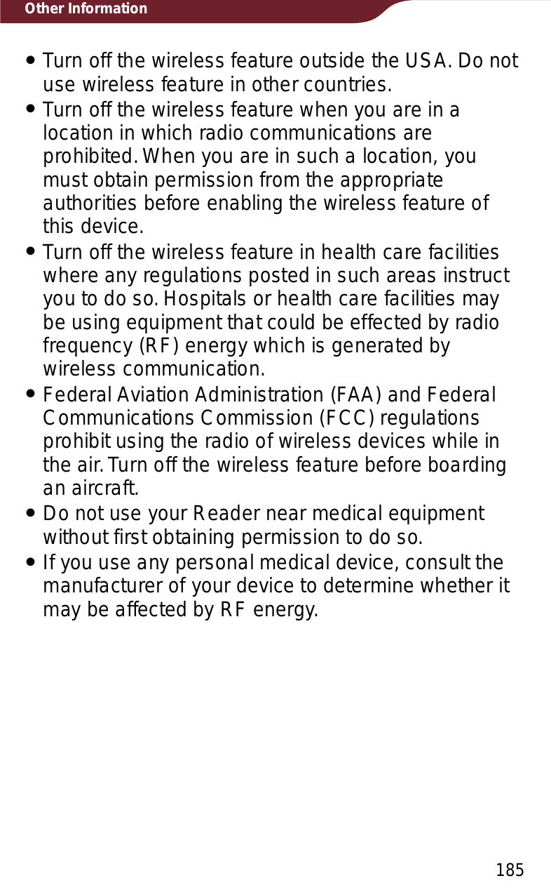 185Other InformationˎTurn off the wireless feature outside the USA. Do not use wireless feature in other countries.ˎTurn off the wireless feature when you are in a location in which radio communications are prohibited. When you are in such a location, you must obtain permission from the appropriate authorities before enabling the wireless feature of this device.ˎTurn off the wireless feature in health care facilities where any regulations posted in such areas instruct you to do so. Hospitals or health care facilities may be using equipment that could be effected by radio frequency (RF) energy which is generated by wireless communication.ˎFederal Aviation Administration (FAA) and Federal Communications Commission (FCC) regulations prohibit using the radio of wireless devices while in the air. Turn off the wireless feature before boarding an aircraft.ˎDo not use your Reader near medical equipment without first obtaining permission to do so.ˎIf you use any personal medical device, consult the manufacturer of your device to determine whether it may be affected by RF energy.