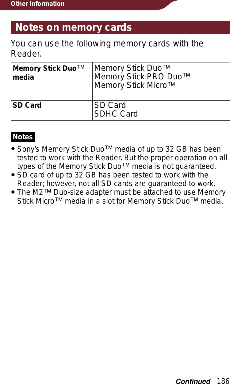 186Other InformationNotes on memory cardsYou can use the following memory cards with the Reader.Memory Stick Duoːmedia Memory Stick DuoːMemory Stick PRO DuoːMemory Stick MicroːSD Card SD CardSDHC CardNotesˎSony’s Memory Stick Duoː media of up to 32 GB has been tested to work with the Reader. But the proper operation on all types of the Memory Stick Duoː media is not guaranteed.ˎSD card of up to 32 GB has been tested to work with the Reader; however, not all SD cards are guaranteed to work.ˎThe M2ː Duo-size adapter must be attached to use Memory Stick Microː media in a slot for Memory Stick Duoː media.Continued