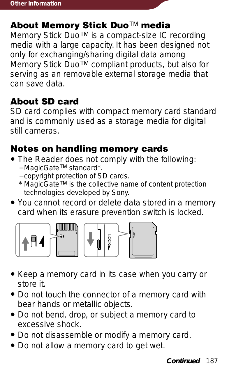 187Other InformationAbout Memory Stick Duoː mediaMemory Stick Duoː is a compact-size IC recording media with a large capacity. It has been designed not only for exchanging/sharing digital data among Memory Stick Duoː compliant products, but also for serving as an removable external storage media that can save data.About SD cardSD card complies with compact memory card standard and is commonly used as a storage media for digital still cameras.Notes on handling memory cardsˎThe Reader does not comply with the following:−MagicGateː standard*.−copyright protection of SD cards.* MagicGateː is the collective name of content protection technologies developed by Sony.ˎYou cannot record or delete data stored in a memory card when its erasure prevention switch is locked.ˎKeep a memory card in its case when you carry or store it.ˎDo not touch the connector of a memory card with bear hands or metallic objects.ˎDo not bend, drop, or subject a memory card to excessive shock.ˎDo not disassemble or modify a memory card.ˎDo not allow a memory card to get wet.Continued