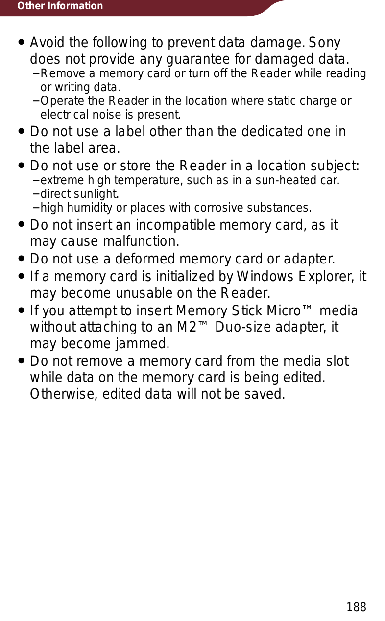 188Other InformationˎAvoid the following to prevent data damage. Sony does not provide any guarantee for damaged data.−Remove a memory card or turn off the Reader while reading or writing data.−Operate the Reader in the location where static charge or electrical noise is present.ˎDo not use a label other than the dedicated one in the label area.ˎDo not use or store the Reader in a location subject:−extreme high temperature, such as in a sun-heated car.−direct sunlight.−high humidity or places with corrosive substances.ˎDo not insert an incompatible memory card, as it may cause malfunction.ˎDo not use a deformed memory card or adapter.ˎIf a memory card is initialized by Windows Explorer, it may become unusable on the Reader.ˎIf you attempt to insert Memory Stick Micro™ media without attaching to an M2™ Duo-size adapter, it may become jammed. ˎDo not remove a memory card from the media slot while data on the memory card is being edited. Otherwise, edited data will not be saved.