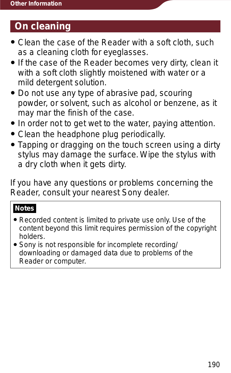 190Other InformationOn cleaningˎClean the case of the Reader with a soft cloth, such as a cleaning cloth for eyeglasses.ˎIf the case of the Reader becomes very dirty, clean it with a soft cloth slightly moistened with water or a mild detergent solution.ˎDo not use any type of abrasive pad, scouring powder, or solvent, such as alcohol or benzene, as it may mar the finish of the case.ˎIn order not to get wet to the water, paying attention.ˎClean the headphone plug periodically.ˎTapping or dragging on the touch screen using a dirty stylus may damage the surface. Wipe the stylus with a dry cloth when it gets dirty.If you have any questions or problems concerning the Reader, consult your nearest Sony dealer.NotesˎRecorded content is limited to private use only. Use of the content beyond this limit requires permission of the copyright holders.ˎSony is not responsible for incomplete recording/downloading or damaged data due to problems of the Reader or computer.