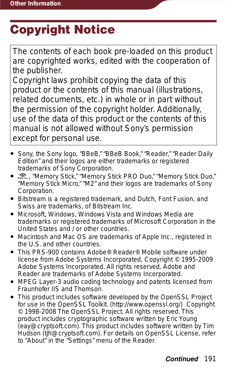 191Other InformationCopyright NoticeThe contents of each book pre-loaded on this product are copyrighted works, edited with the cooperation of the publisher.Copyright laws prohibit copying the data of this product or the contents of this manual (illustrations, related documents, etc.) in whole or in part without the permission of the copyright holder. Additionally, use of the data of this product or the contents of this manual is not allowed without Sony’s permission except for personal use.ˎSony, the Sony logo, “BBeB,” “BBeB Book,” “Reader,” “Reader Daily Edition” and their logos are either trademarks or registered trademarks of Sony Corporation.ˎ , “Memory Stick,” “Memory Stick PRO Duo,” “Memory Stick Duo,” “Memory Stick Micro,” “M2” and their logos are trademarks of Sony Corporation.ˎBitstream is a registered trademark, and Dutch, Font Fusion, and Swiss are trademarks, of Bitstream Inc.ˎMicrosoft, Windows, Windows Vista and Windows Media are trademarks or registered trademarks of Microsoft Corporation in the United States and / or other countries.ˎMacintosh and Mac OS are trademarks of Apple Inc., registered in the U.S. and other countries.ˎThis PRS-900 contains Adobe® Reader® Mobile software under license from Adobe Systems Incorporated, Copyright © 1995-2009 Adobe Systems Incorporated. All rights reserved. Adobe and Reader are trademarks of Adobe Systems Incorporated.ˎMPEG Layer-3 audio coding technology and patents licensed from Fraunhofer IIS and Thomson.ˎThis product includes software developed by the OpenSSL Project for use in the OpenSSL Toolkit. (http://www.openssl.org/)  Copyright © 1998-2008 The OpenSSL Project. All rights reserved. This product includes cryptographic software written by Eric Young (eay@cryptsoft.com). This product includes software written by Tim Hudson (tjh@cryptsoft.com). For details on OpenSSL License, refer to “About” in the “Settings” menu of the Reader.Continued