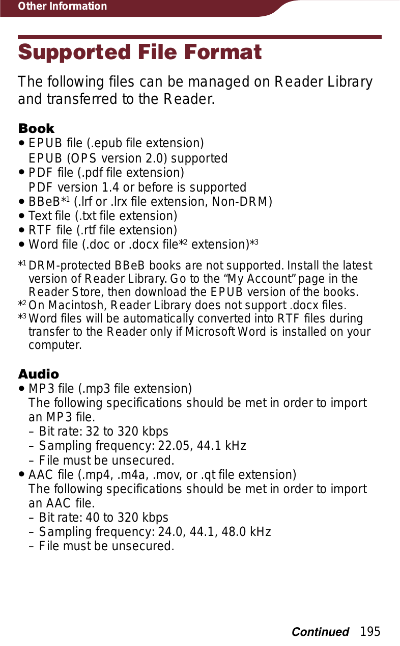 195Other InformationSupported File FormatThe following files can be managed on Reader Library and transferred to the Reader.BookˎEPUB file (.epub file extension) EPUB (OPS version 2.0) supportedˎPDF file (.pdf file extension) PDF version 1.4 or before is supportedˎBBeB*1 (.lrf or .lrx file extension, Non-DRM)ˎText file (.txt file extension)ˎRTF file (.rtf file extension)ˎWord file (.doc or .docx file*2 extension)*3*1DRM-protected BBeB books are not supported. Install the latest version of Reader Library. Go to the “My Account” page in the Reader Store, then download the EPUB version of the books.*2On Macintosh, Reader Library does not support .docx files.*3Word files will be automatically converted into RTF files during transfer to the Reader only if Microsoft Word is installed on your computer.AudioˎMP3 file (.mp3 file extension) The following specifications should be met in order to import an MP3 file.– Bit rate: 32 to 320 kbps– Sampling frequency: 22.05, 44.1 kHz–File must be unsecured.ˎAAC file (.mp4, .m4a, .mov, or .qt file extension) The following specifications should be met in order to import an AAC file.– Bit rate: 40 to 320 kbps– Sampling frequency: 24.0, 44.1, 48.0 kHz– File must be unsecured.Continued