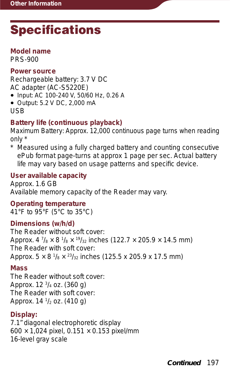 197Other InformationSpecificationsModel namePRS-900Power sourceRechargeable battery: 3.7 V DCAC adapter (AC-S5220E)ˎInput: AC 100-240 V, 50/60 Hz, 0.26 AˎOutput: 5.2 V DC, 2,000 mAUSBBattery life (continuous playback)Maximum Battery: Approx. 12,000 continuous page turns when reading only ** Measured using a fully charged battery and counting consecutive ePub format page-turns at approx 1 page per sec. Actual battery life may vary based on usage patterns and speciﬁc device.User available capacityApprox. 1.6 GBAvailable memory capacity of the Reader may vary.Operating temperature41°F to 95°F (5°C to 35°C)Dimensions (w/h/d)The Reader without soft cover:Approx. 4 7/8 × 8 1/8 × 19/32 inches (122.7 × 205.9 × 14.5 mm)The Reader with soft cover:Approx. 5 × 8 1/8 × 23/32 inches (125.5 x 205.9 x 17.5 mm)MassThe Reader without soft cover:Approx. 12 3/4 oz. (360 g)The Reader with soft cover:Approx. 14 1/2 oz. (410 g)Display: 7.1” diagonal electrophoretic display600 × 1,024 pixel, 0.151 × 0.153 pixel/mm16-level gray scaleContinued