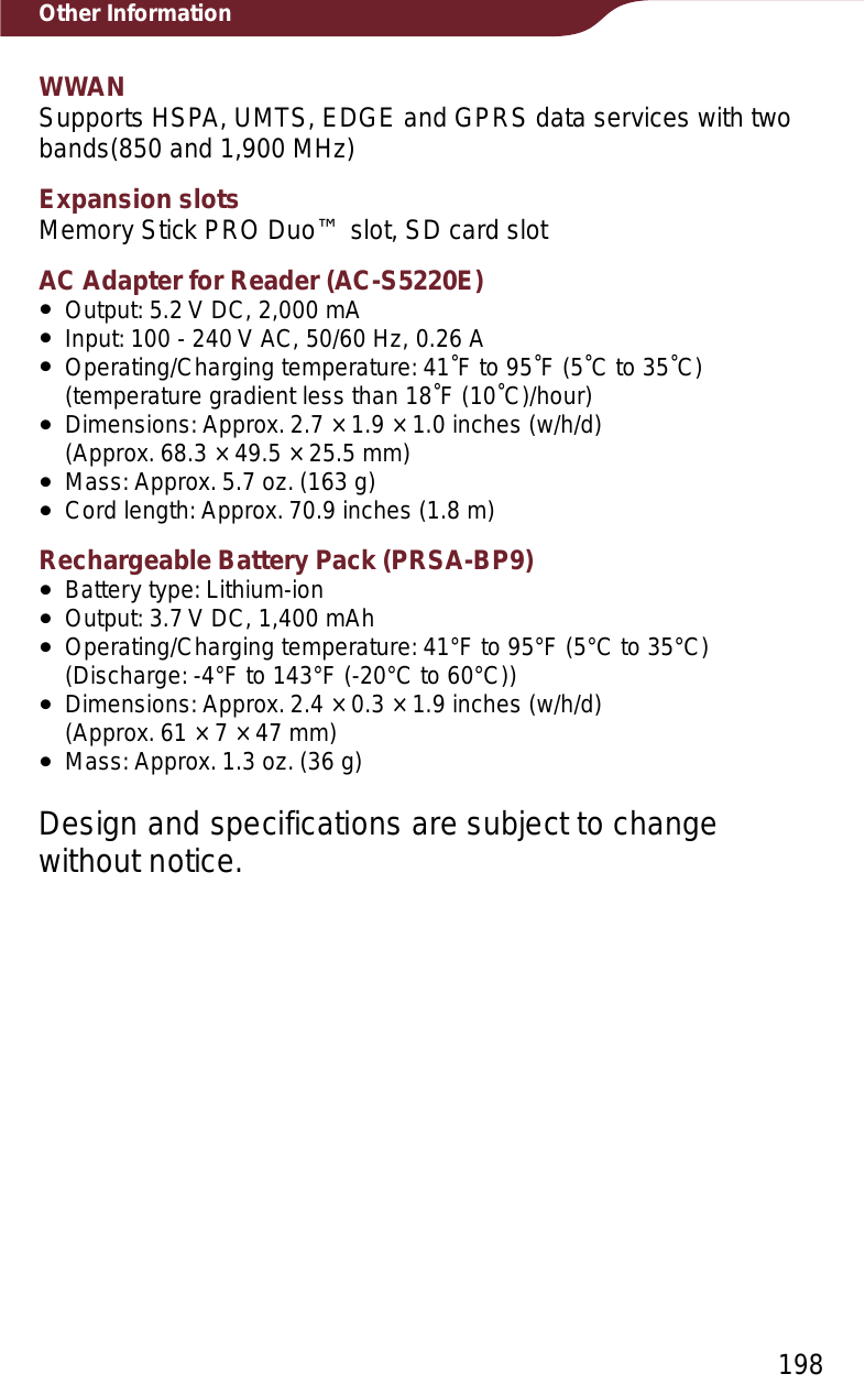 198Other InformationWWANSupports HSPA, UMTS, EDGE and GPRS data services with two bands(850 and 1,900 MHz)Expansion slotsMemory Stick PRO Duo™ slot, SD card slotAC Adapter for Reader (AC-S5220E)ˎOutput: 5.2 V DC, 2,000 mAˎInput: 100 - 240 V AC, 50/60 Hz, 0.26 AˎOperating/Charging temperature: 41˚F to 95˚F (5˚C to 35˚C) (temperature gradient less than 18˚F (10˚C)/hour)ˎDimensions: Approx. 2.7 × 1.9 × 1.0 inches (w/h/d)  (Approx. 68.3 × 49.5 × 25.5 mm)ˎMass: Approx. 5.7 oz. (163 g)ˎCord length: Approx. 70.9 inches (1.8 m)Rechargeable Battery Pack (PRSA-BP9)ˎBattery type: Lithium-ionˎOutput: 3.7 V DC, 1,400 mAhˎOperating/Charging temperature: 41°F to 95°F (5°C to 35°C) (Discharge: -4°F to 143°F (-20°C to 60°C))ˎDimensions: Approx. 2.4 × 0.3 × 1.9 inches (w/h/d)  (Approx. 61 × 7 × 47 mm)ˎMass: Approx. 1.3 oz. (36 g)Design and specifications are subject to change without notice.