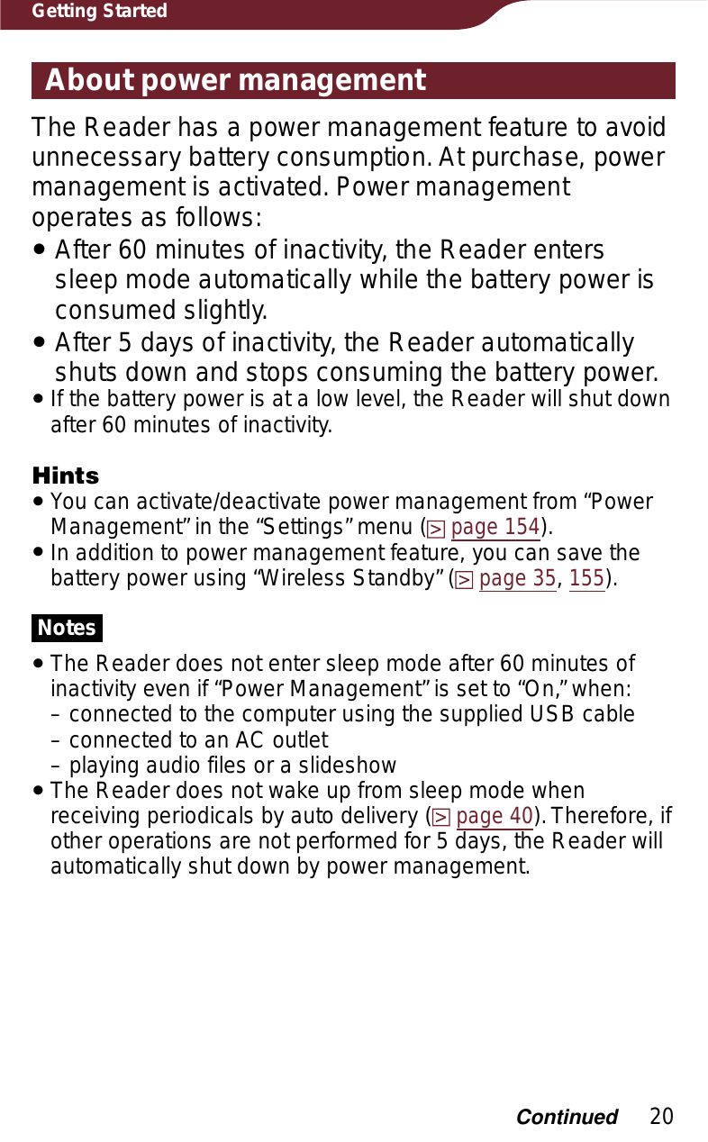 20Getting StartedAbout power managementThe Reader has a power management feature to avoid unnecessary battery consumption. At purchase, power management is activated. Power management operates as follows:ˎAfter 60 minutes of inactivity, the Reader enters sleep mode automatically while the battery power is consumed slightly.ˎAfter 5 days of inactivity, the Reader automatically shuts down and stops consuming the battery power.ˎIf the battery power is at a low level, the Reader will shut down after 60 minutes of inactivity.HintsˎYou can activate/deactivate power management from “Power Management” in the “Settings” menu (page 154).ˎIn addition to power management feature, you can save the battery power using “Wireless Standby” (page 35,155).NotesˎThe Reader does not enter sleep mode after 60 minutes of inactivity even if “Power Management” is set to “On,” when:– connected to the computer using the supplied USB cable– connected to an AC outlet– playing audio files or a slideshowˎThe Reader does not wake up from sleep mode when receiving periodicals by auto delivery (page 40). Therefore, if other operations are not performed for 5 days, the Reader will automatically shut down by power management.Continued