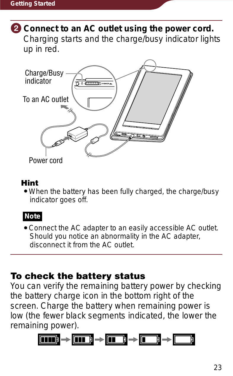 23Getting StartedɟConnect to an AC outlet using the power cord.Charging starts and the charge/busy indicator lights up in red.Charge/BusyindicatorPower cordTo an AC outletHintˎWhen the battery has been fully charged, the charge/busy indicator goes off.NoteˎConnect the AC adapter to an easily accessible AC outlet. Should you notice an abnormality in the AC adapter, disconnect it from the AC outlet.To check the battery statusYou can verify the remaining battery power by checking the battery charge icon in the bottom right of the screen. Charge the battery when remaining power is low (the fewer black segments indicated, the lower the remaining power).