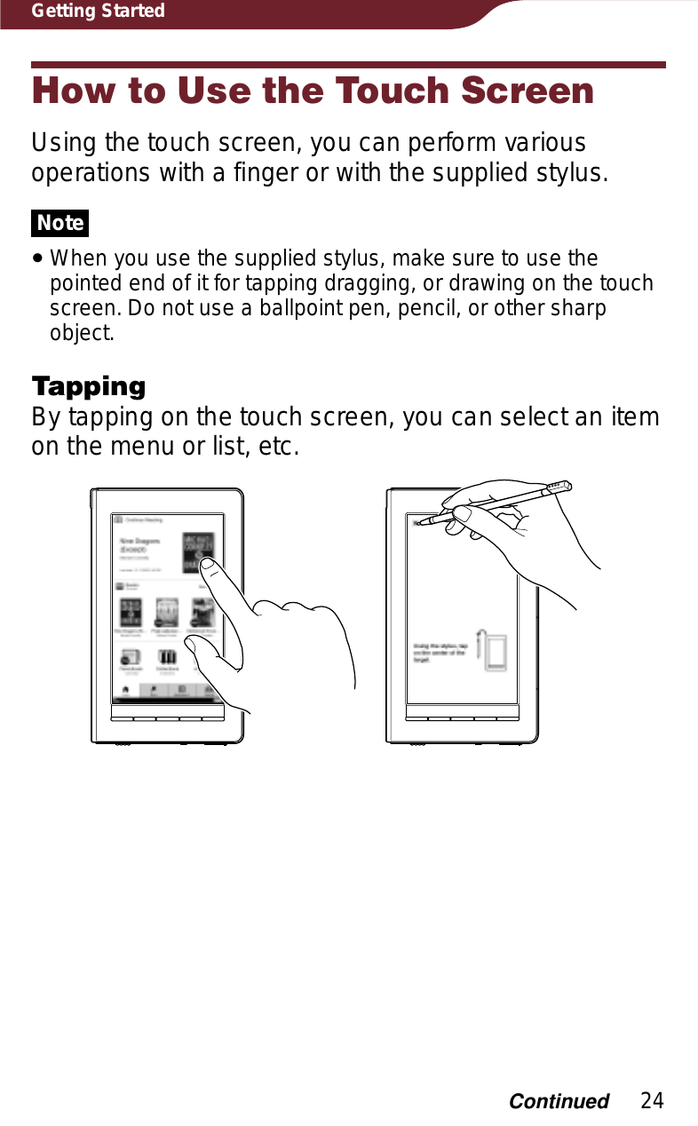 24Getting StartedHow to Use the Touch ScreenUsing the touch screen, you can perform various operations with a finger or with the supplied stylus.NoteˎWhen you use the supplied stylus, make sure to use the pointed end of it for tapping dragging, or drawing on the touch screen. Do not use a ballpoint pen, pencil, or other sharp object.TappingBy tapping on the touch screen, you can select an item on the menu or list, etc.Continued