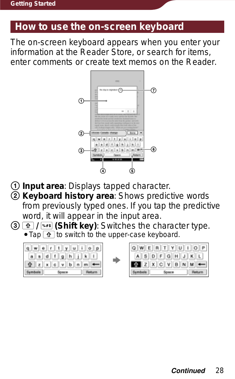 28Getting StartedHow to use the on-screen keyboardThe on-screen keyboard appears when you enter your information at the Reader Store, or search for items, enter comments or create text memos on the Reader.ʓInput area: Displays tapped character.ʔKeyboard history area: Shows predictive words from previously typed ones. If you tap the predictive word, it will appear in the input area.ʕ/  (Shift key): Switches the character type.ˎTap   to switch to the upper-case keyboard.pContinued