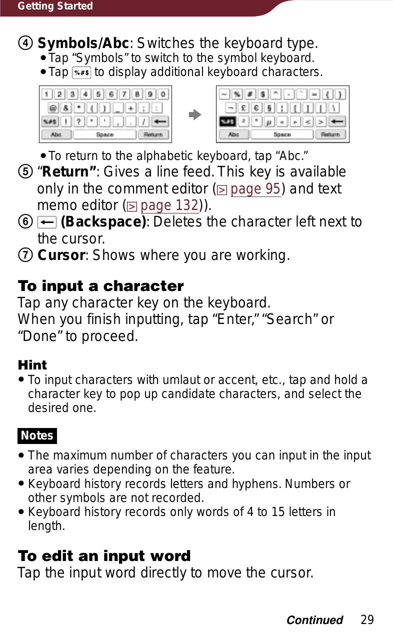 29Getting StartedʖSymbols/Abc: Switches the keyboard type.ˎTap “Symbols” to switch to the symbol keyboard.ˎTap   to display additional keyboard characters.pˎTo return to the alphabetic keyboard, tap “Abc.”ʗ“Return”: Gives a line feed. This key is available only in the comment editor (page 95) and text memo editor (page 132)).ʘ(Backspace): Deletes the character left next to the cursor.ʙCursor: Shows where you are working.To input a characterTap any character key on the keyboard.When you finish inputting, tap “Enter,” “Search” or “Done” to proceed.HintˎTo input characters with umlaut or accent, etc., tap and hold a character key to pop up candidate characters, and select the desired one.NotesˎThe maximum number of characters you can input in the input area varies depending on the feature.ˎKeyboard history records letters and hyphens. Numbers or other symbols are not recorded. ˎKeyboard history records only words of 4 to 15 letters in length.To edit an input wordTap the input word directly to move the cursor.Continued