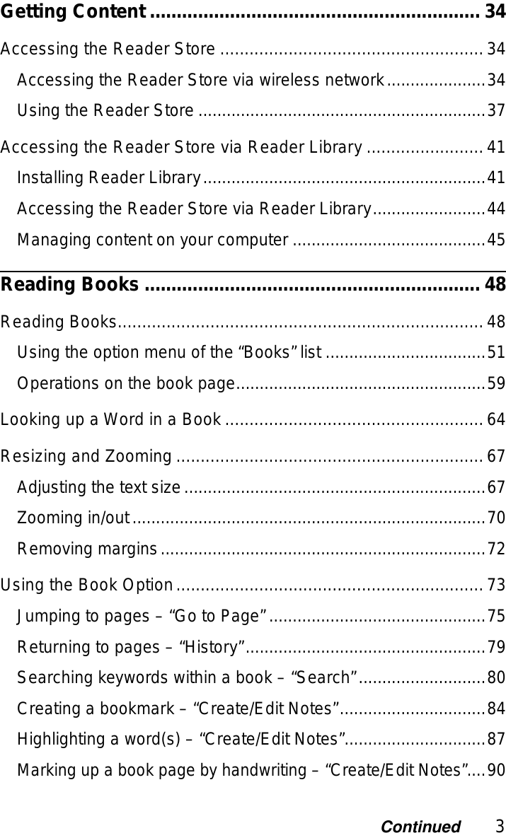 3ContinuedGetting Content .............................................................. 34Accessing the Reader Store ......................................................34Accessing the Reader Store via wireless network.....................34Using the Reader Store .............................................................37Accessing the Reader Store via Reader Library ........................41Installing Reader Library............................................................41Accessing the Reader Store via Reader Library........................44Managing content on your computer .........................................45Reading Books ............................................................... 48Reading Books...........................................................................48Using the option menu of the “Books” list ..................................51Operations on the book page.....................................................59Looking up a Word in a Book.....................................................64Resizing and Zooming ...............................................................67Adjusting the text size................................................................67Zooming in/out...........................................................................70Removing margins.....................................................................72Using the Book Option...............................................................73Jumping to pages – “Go to Page” ..............................................75Returning to pages – “History”...................................................79Searching keywords within a book – “Search”...........................80Creating a bookmark – “Create/Edit Notes”...............................84Highlighting a word(s) – “Create/Edit Notes”..............................87Marking up a book page by handwriting – “Create/Edit Notes”....90