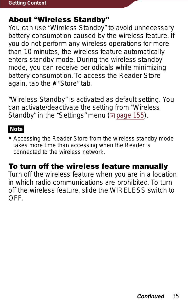 35Getting ContentAbout “Wireless Standby”You can use “Wireless Standby” to avoid unnecessary battery consumption caused by the wireless feature. If you do not perform any wireless operations for more than 10 minutes, the wireless feature automatically enters standby mode. During the wireless standby mode, you can receive periodicals while minimizing battery consumption. To access the Reader Store again, tap the   “Store” tab.“Wireless Standby” is activated as default setting. You can activate/deactivate the setting from “Wireless Standby” in the “Settings” menu (page 155).NoteˎAccessing the Reader Store from the wireless standby mode takes more time than accessing when the Reader is connected to the wireless network.To turn off the wireless feature manuallyTurn off the wireless feature when you are in a location in which radio communications are prohibited. To turn off the wireless feature, slide the WIRELESS switch to OFF.Continued