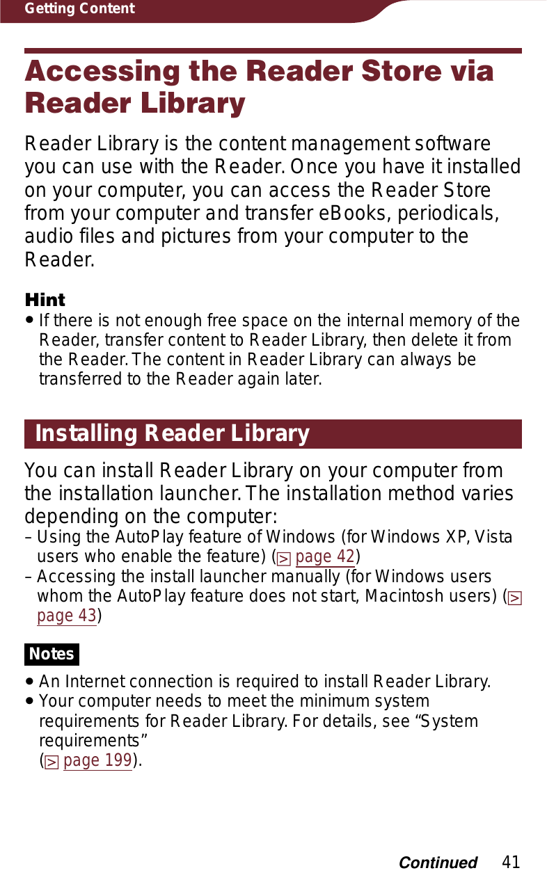 41Getting ContentAccessing the Reader Store via Reader LibraryReader Library is the content management software you can use with the Reader. Once you have it installed on your computer, you can access the Reader Store from your computer and transfer eBooks, periodicals, audio files and pictures from your computer to the Reader.HintˎIf there is not enough free space on the internal memory of the Reader, transfer content to Reader Library, then delete it from the Reader. The content in Reader Library can always be transferred to the Reader again later.Installing Reader LibraryYou can install Reader Library on your computer from the installation launcher. The installation method varies depending on the computer:Using the AutoPlay feature of Windows (for Windows XP, Vista users who enable the feature) (page 42)Accessing the install launcher manually (for Windows users whom the AutoPlay feature does not start, Macintosh users) (page 43)NotesˎAn Internet connection is required to install Reader Library.ˎYour computer needs to meet the minimum system requirements for Reader Library. For details, see “System requirements”  (page 199).––Continued