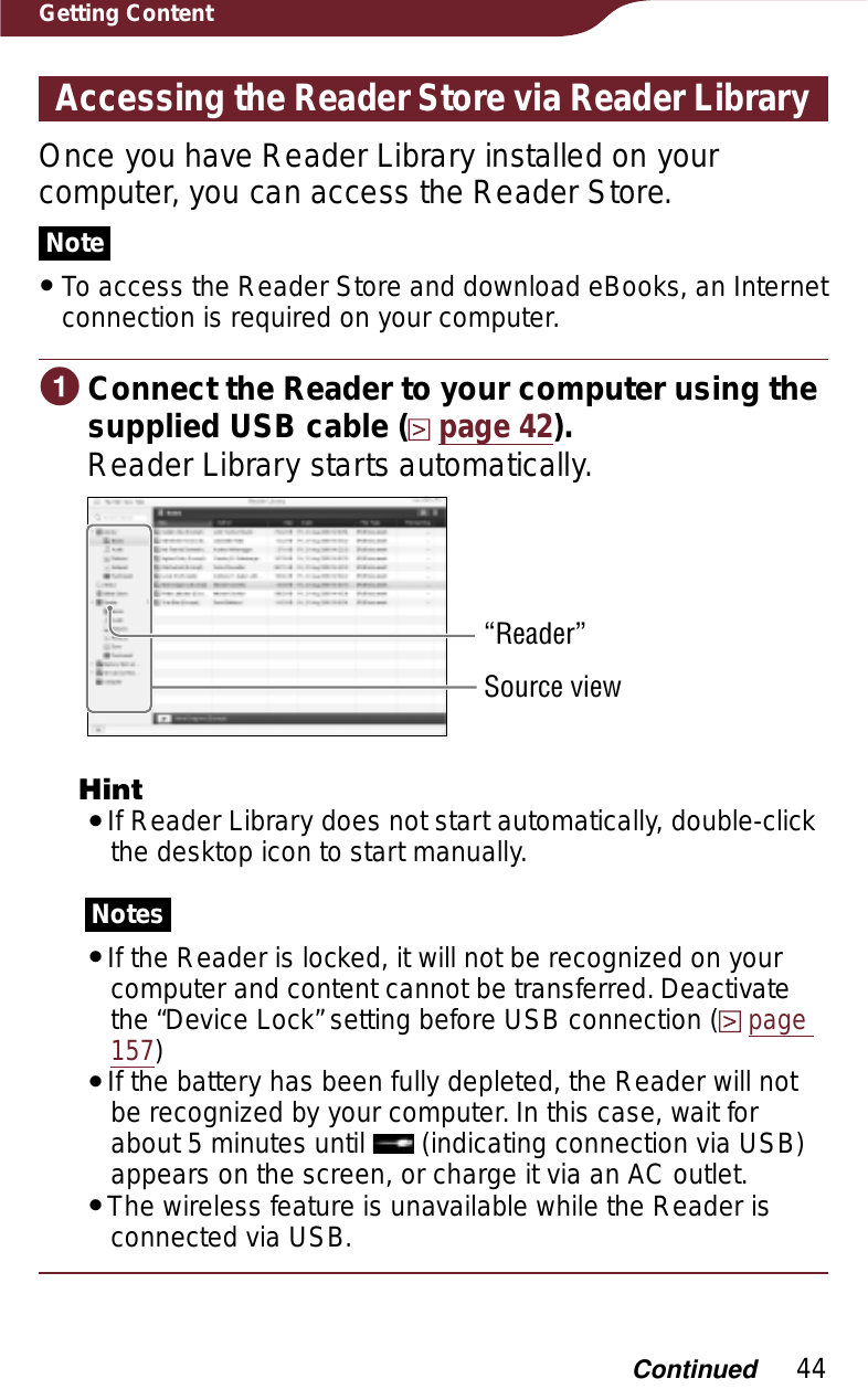 44Getting ContentAccessing the Reader Store via Reader LibraryOnce you have Reader Library installed on your computer, you can access the Reader Store.NoteˎTo access the Reader Store and download eBooks, an Internet connection is required on your computer.ɞConnect the Reader to your computer using the supplied USB cable (page 42).Reader Library starts automatically.“Reader”Source viewHintˎIf Reader Library does not start automatically, double-click the desktop icon to start manually.NotesˎIf the Reader is locked, it will not be recognized on your computer and content cannot be transferred. Deactivate the “Device Lock” setting before USB connection (page157)ˎIf the battery has been fully depleted, the Reader will not be recognized by your computer. In this case, wait for about 5 minutes until   (indicating connection via USB) appears on the screen, or charge it via an AC outlet.ˎThe wireless feature is unavailable while the Reader is connected via USB.Continued