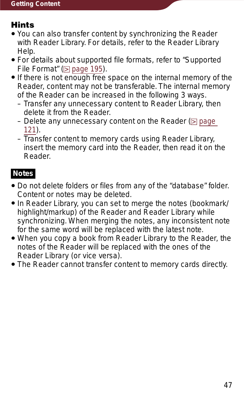 47Getting ContentHintsˎYou can also transfer content by synchronizing the Reader with Reader Library. For details, refer to the Reader Library Help.ˎFor details about supported file formats, refer to “Supported File Format” (page 195).ˎIf there is not enough free space on the internal memory of the Reader, content may not be transferable. The internal memory of the Reader can be increased in the following 3 ways.– Transfer any unnecessary content to Reader Library, then delete it from the Reader.– Delete any unnecessary content on the Reader (page121).– Transfer content to memory cards using Reader Library, insert the memory card into the Reader, then read it on the Reader.NotesˎDo not delete folders or files from any of the “database” folder. Content or notes may be deleted.ˎIn Reader Library, you can set to merge the notes (bookmark/highlight/markup) of the Reader and Reader Library while synchronizing. When merging the notes, any inconsistent note for the same word will be replaced with the latest note.ˎWhen you copy a book from Reader Library to the Reader, the notes of the Reader will be replaced with the ones of the Reader Library (or vice versa).ˎThe Reader cannot transfer content to memory cards directly.