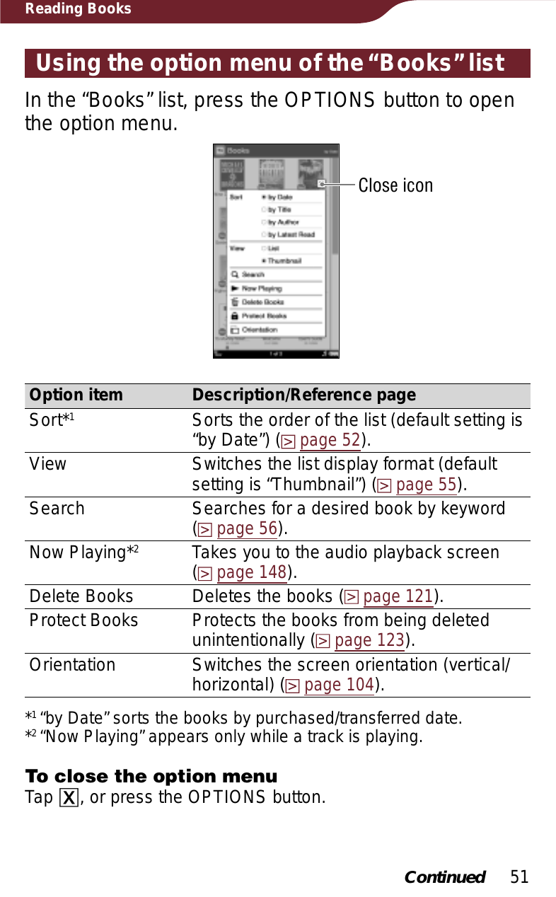 51Reading BooksUsing the option menu of the “Books” listIn the “Books” list, press the OPTIONS button to open the option menu.Close iconOption item Description/Reference pageSort*1Sorts the order of the list (default setting is “by Date”) (page 52).View Switches the list display format (default setting is “Thumbnail”) (page 55).Search Searches for a desired book by keyword  (page 56).Now Playing*2Takes you to the audio playback screen  (page 148).Delete Books Deletes the books (page 121).Protect Books Protects the books from being deleted unintentionally (page 123).Orientation Switches the screen orientation (vertical/horizontal) (page 104).*1“by Date” sorts the books by purchased/transferred date.*2“Now Playing” appears only while a track is playing.To close the option menuTap ɚ, or press the OPTIONS button.Continued