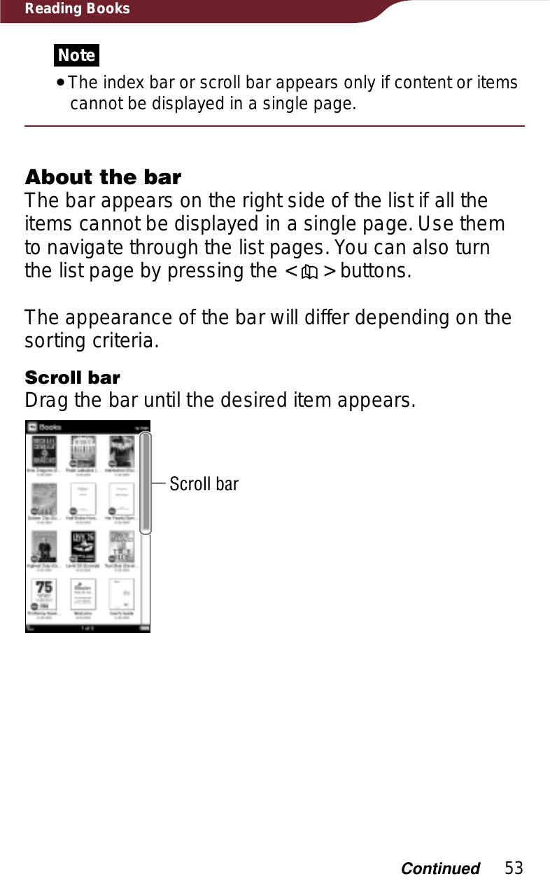 53Reading BooksNoteˎThe index bar or scroll bar appears only if content or items cannot be displayed in a single page.About the barThe bar appears on the right side of the list if all the items cannot be displayed in a single page. Use them to navigate through the list pages. You can also turn the list page by pressing the &lt;   &gt; buttons.The appearance of the bar will differ depending on the sorting criteria.Scroll barDrag the bar until the desired item appears.Scroll barContinued