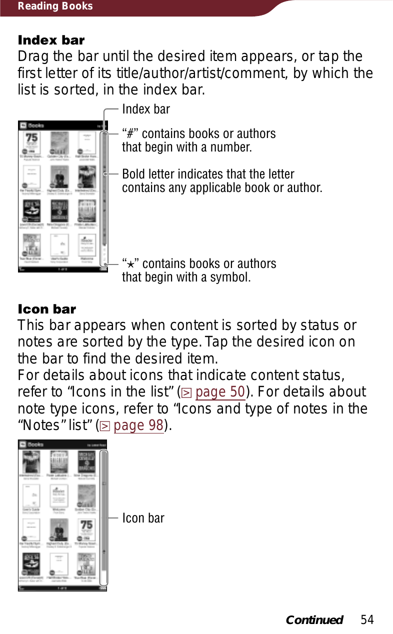 54Reading BooksIndex barDrag the bar until the desired item appears, or tap the first letter of its title/author/artist/comment, by which the list is sorted, in the index bar.Index bar“#” contains books or authors that begin with a number.Bold letter indicates that the letter contains any applicable book or author.“” contains books or authors that begin with a symbol.Icon barThis bar appears when content is sorted by status or notes are sorted by the type. Tap the desired icon on the bar to find the desired item.For details about icons that indicate content status, refer to “Icons in the list” (page 50). For details about note type icons, refer to “Icons and type of notes in the “Notes” list” (page 98).Icon barContinued