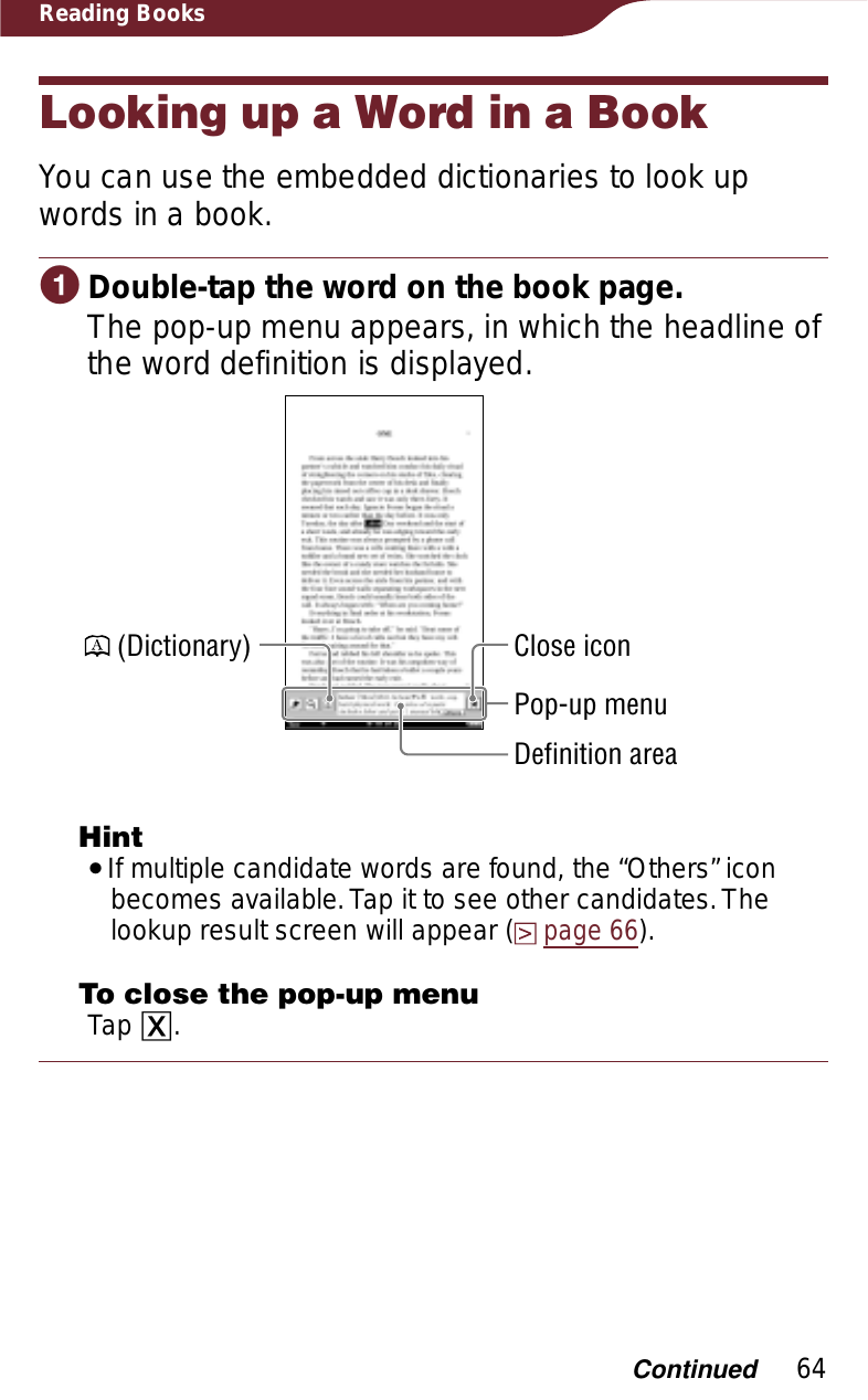 64Reading BooksLooking up a Word in a BookYou can use the embedded dictionaries to look up words in a book.ɞDouble-tap the word on the book page.The pop-up menu appears, in which the headline of the word definition is displayed. (Dictionary)Pop-up menuClose iconDefinition areaHintˎIf multiple candidate words are found, the “Others” icon becomes available. Tap it to see other candidates. The lookup result screen will appear (page 66).To close the pop-up menuTap ɚ.Continued