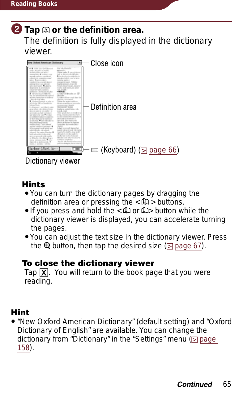 65Reading BooksɟTap   or the definition area.The definition is fully displayed in the dictionary viewer.Close icon (Keyboard) (page 66)Dictionary viewerDefinition areaHintsˎYou can turn the dictionary pages by dragging the definition area or pressing the &lt;   &gt; buttons.ˎIf you press and hold the &lt;   or  &gt; button while the dictionary viewer is displayed, you can accelerate turning the pages.ˎYou can adjust the text size in the dictionary viewer. Press the  button, then tap the desired size (page 67).To close the dictionary viewerTap ɚ.You will return to the book page that you were reading.Hintˎ“New Oxford American Dictionary” (default setting) and “Oxford Dictionary of English” are available. You can change the dictionary from “Dictionary” in the “Settings” menu (page158).Continued