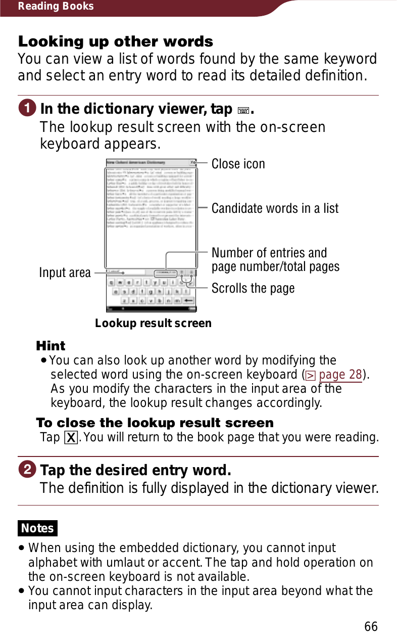 66Reading BooksLooking up other wordsYou can view a list of words found by the same keyword and select an entry word to read its detailed definition.ɞIn the dictionary viewer, tap  .The lookup result screen with the on-screen keyboard appears.Lookup result screenClose iconScrolls the pageNumber of entries andpage number/total pagesCandidate words in a listInput areaHintˎYou can also look up another word by modifying the selected word using the on-screen keyboard (page 28). As you modify the characters in the input area of the keyboard, the lookup result changes accordingly.To close the lookup result screenTap ɚ. You will return to the book page that you were reading.ɟTap the desired entry word.The definition is fully displayed in the dictionary viewer.NotesˎWhen using the embedded dictionary, you cannot input alphabet with umlaut or accent. The tap and hold operation on the on-screen keyboard is not available.ˎYou cannot input characters in the input area beyond what the input area can display.