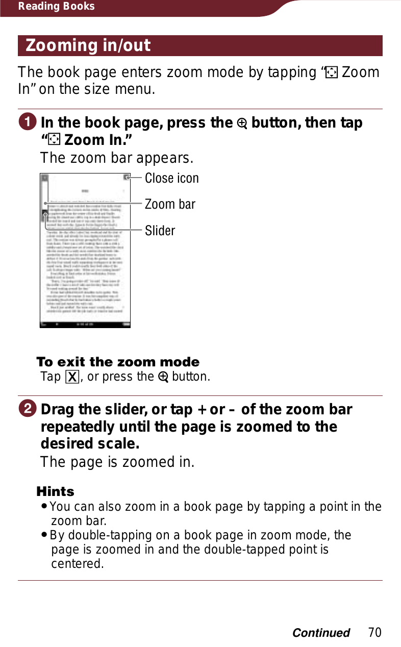 70Reading BooksZooming in/outThe book page enters zoom mode by tapping “  Zoom In” on the size menu.ɞIn the book page, press the   button, then tap  “ Zoom In.”The zoom bar appears.SliderZoom barClose iconTo exit the zoom modeTap ɚ, or press the   button.ɟDrag the slider, or tap + or – of the zoom bar repeatedly until the page is zoomed to the desired scale.The page is zoomed in.HintsˎYou can also zoom in a book page by tapping a point in the zoom bar.ˎBy double-tapping on a book page in zoom mode, the page is zoomed in and the double-tapped point is centered.Continued