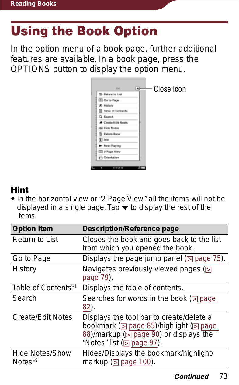 73Reading BooksUsing the Book OptionIn the option menu of a book page, further additional features are available. In a book page, press the OPTIONS button to display the option menu.Close iconHintˎIn the horizontal view or “2 Page View,” all the items will not be displayed in a single page. Tap   to display the rest of the items.Option item Description/Reference pageReturn to List Closes the book and goes back to the list from which you opened the book.Go to Page Displays the page jump panel (page 75).History Navigates previously viewed pages (page 79).Table of Contents*1Displays the table of contents.Search Searches for words in the book (page82).Create/Edit Notes Displays the tool bar to create/delete a bookmark (page 85)/highlight (page88)/markup (page 90) or displays the “Notes” list (page 97). Hide Notes/Show Notes*2Hides/Displays the bookmark/highlight/markup (page 100).Continued