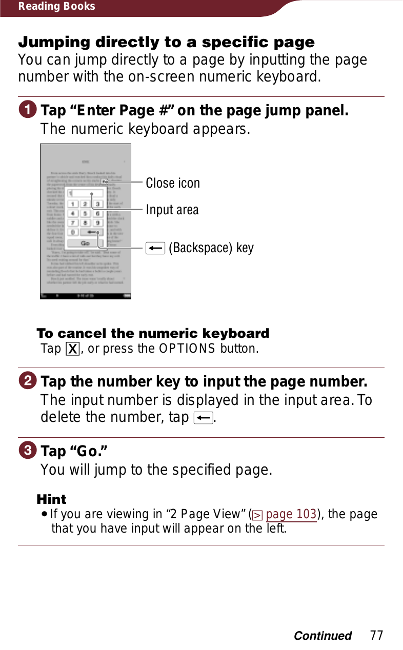 77Reading BooksJumping directly to a specific pageYou can jump directly to a page by inputting the page number with the on-screen numeric keyboard.ɞTap “Enter Page #” on the page jump panel.The numeric keyboard appears.Input area (Backspace) keyClose iconTo cancel the numeric keyboardTap ɚ, or press the OPTIONS button.ɟTap the number key to input the page number.The input number is displayed in the input area. To delete the number, tap  .ɠTap “Go.”You will jump to the specified page.HintˎIf you are viewing in “2 Page View” (page 103), the page that you have input will appear on the left.Continued