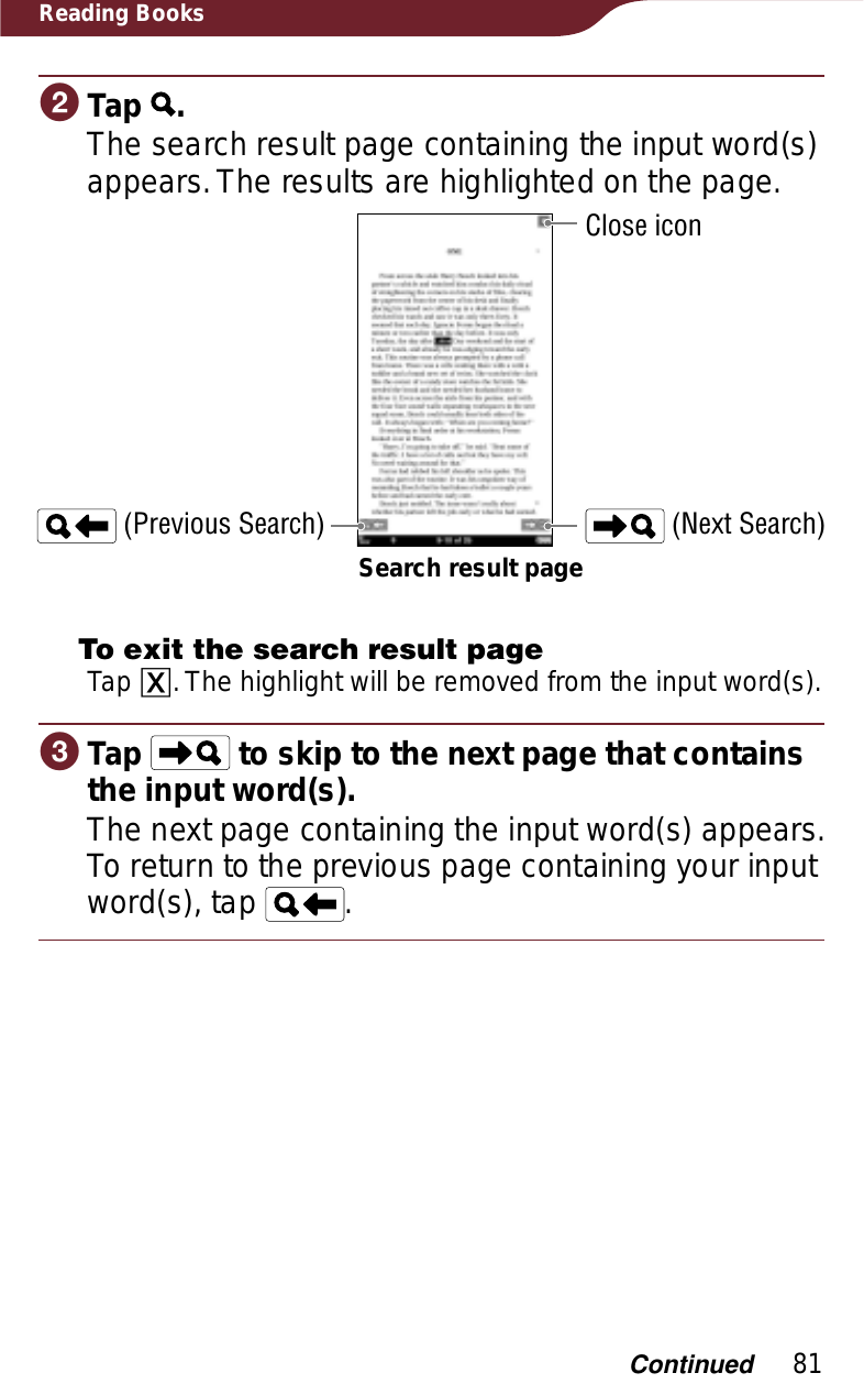 81Reading BooksɟTap  .The search result page containing the input word(s) appears. The results are highlighted on the page.Search result page (Previous Search)Close icon (Next Search)To exit the search result pageTap ɚ. The highlight will be removed from the input word(s).ɠTap   to skip to the next page that contains the input word(s).The next page containing the input word(s) appears. To return to the previous page containing your input word(s), tap  .Continued