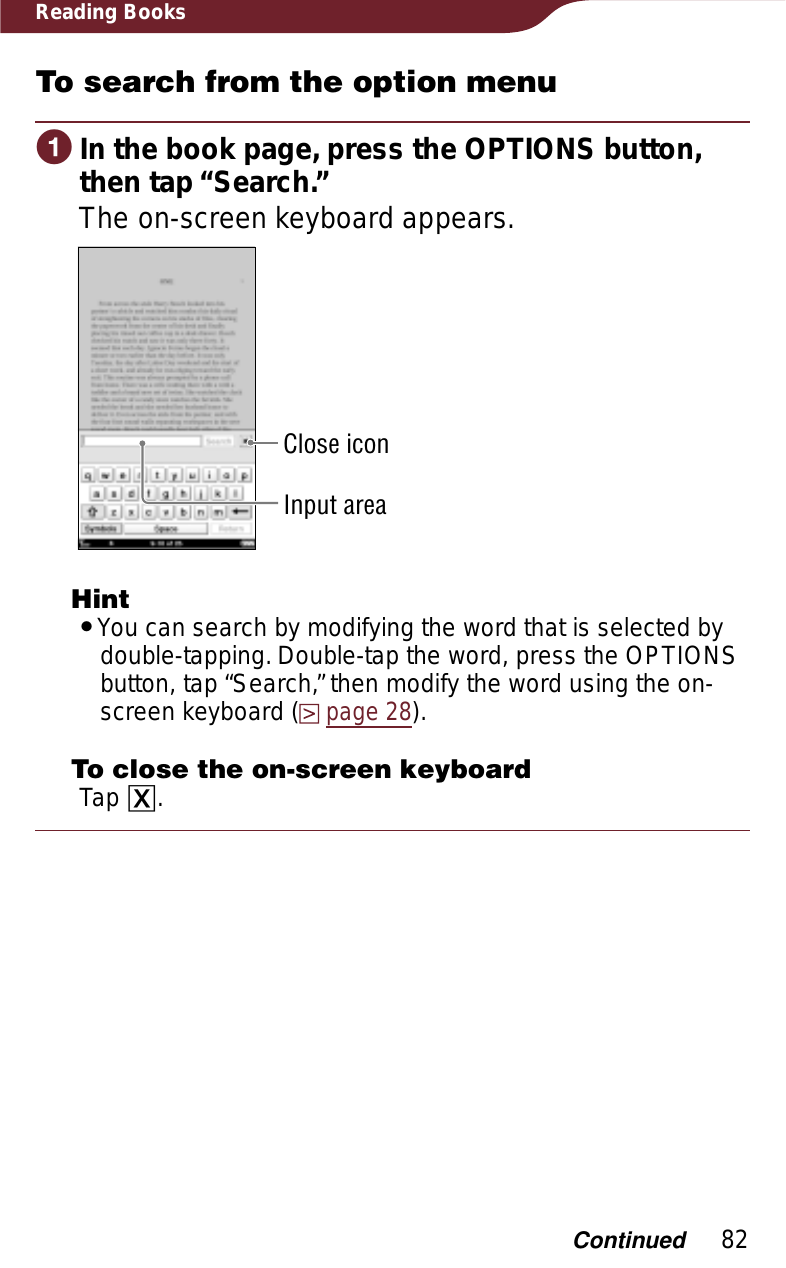 82Reading BooksTo search from the option menuɞIn the book page, press the OPTIONS button, then tap “Search.”The on-screen keyboard appears.Close iconInput areaHintˎYou can search by modifying the word that is selected by double-tapping. Double-tap the word, press the OPTIONS button, tap “Search,” then modify the word using the on-screen keyboard (page 28).To close the on-screen keyboardTap ɚ.Continued