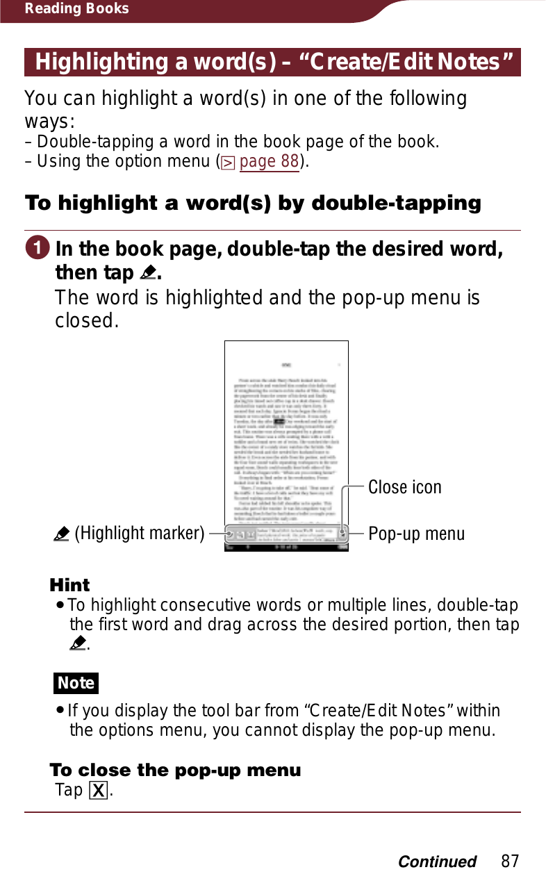 87Reading BooksHighlighting a word(s) – “Create/Edit Notes”You can highlight a word(s) in one of the following ways:Double-tapping a word in the book page of the book.Using the option menu (page 88).To highlight a word(s) by double-tappingɞIn the book page, double-tap the desired word, then tap  .The word is highlighted and the pop-up menu is closed. (Highlight marker)Close iconPop-up menuHintˎTo highlight consecutive words or multiple lines, double-tap the first word and drag across the desired portion, then tap  .NoteˎIf you display the tool bar from “Create/Edit Notes” within the options menu, you cannot display the pop-up menu.To close the pop-up menuTap ɚ.––Continued