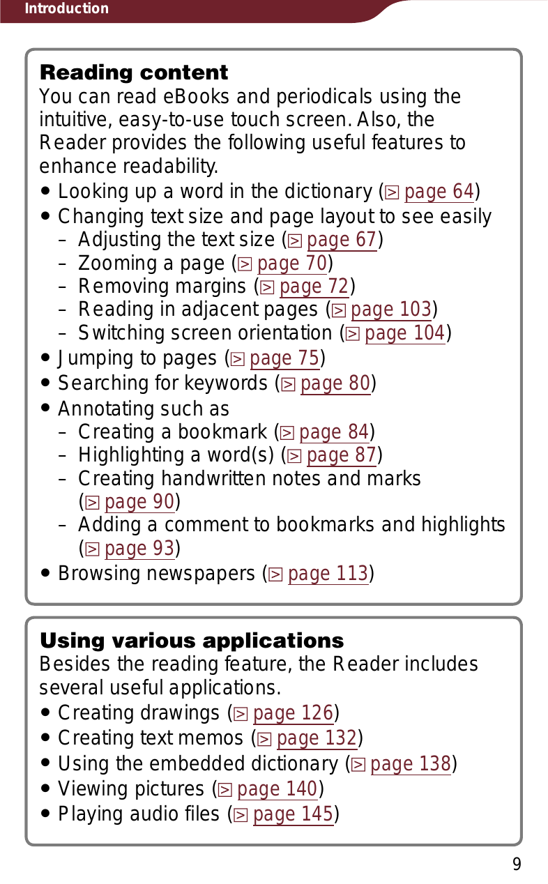 Introduction9Reading contentYou can read eBooks and periodicals using the intuitive, easy-to-use touch screen. Also, the Reader provides the following useful features to enhance readability.ˎLooking up a word in the dictionary (page 64)ˎChanging text size and page layout to see easily– Adjusting the text size (page 67)– Zooming a page (page 70)– Removing margins (page 72)– Reading in adjacent pages (page 103)– Switching screen orientation (page 104)ˎJumping to pages (page 75)ˎSearching for keywords (page 80)ˎAnnotating such as– Creating a bookmark (page 84)– Highlighting a word(s) (page 87)– Creating handwritten notes and marks  (page 90)– Adding a comment to bookmarks and highlights (page 93)ˎBrowsing newspapers (page 113)Using various applicationsBesides the reading feature, the Reader includes several useful applications.ˎCreating drawings (page 126)ˎCreating text memos (page 132)ˎUsing the embedded dictionary (page 138)ˎViewing pictures (page 140)ˎPlaying audio files (page 145)