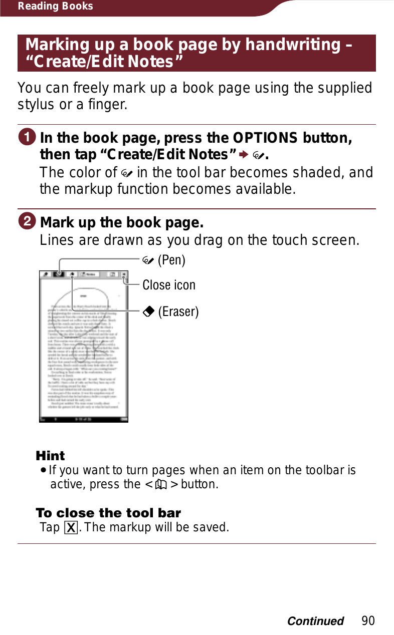 90Reading BooksMarking up a book page by handwriting – “Create/Edit Notes”You can freely mark up a book page using the supplied stylus or a finger.ɞIn the book page, press the OPTIONS button, then tap “Create/Edit Notes” p.The color of   in the tool bar becomes shaded, and the markup function becomes available.ɟMark up the book page.Lines are drawn as you drag on the touch screen.Close icon (Pen) (Eraser)HintˎIf you want to turn pages when an item on the toolbar is active, press the &lt;   &gt; button.To close the tool barTap ɚ. The markup will be saved.Continued